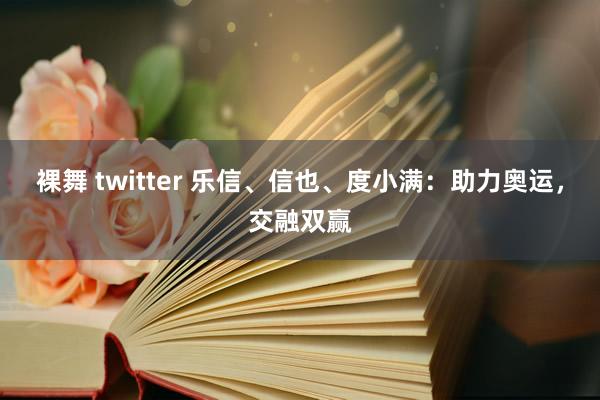 裸舞 twitter 乐信、信也、度小满:助力奥运,交融双赢