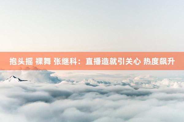 抱头摇 裸舞 张继科:直播造就引关心 热度飙升
