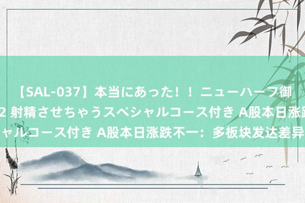 【SAL-037】本当にあった!!ニューハーフ御用達 性感エステサロン 2 射精させちゃうスペシャルコース付き A股本日涨跌不一:多板块发达差异