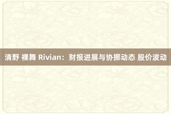 清野 裸舞 Rivian:财报进展与协挪动态 股价波动