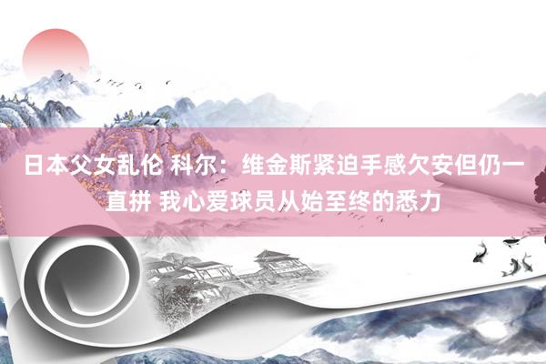 日本父女乱伦 科尔：维金斯紧迫手感欠安但仍一直拼 我心爱球员从始至终的悉力