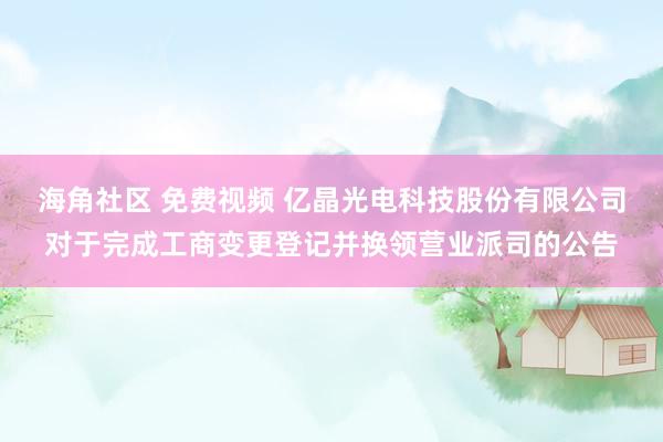 海角社区 免费视频 亿晶光电科技股份有限公司对于完成工商变更登记并换领营业派司的公告