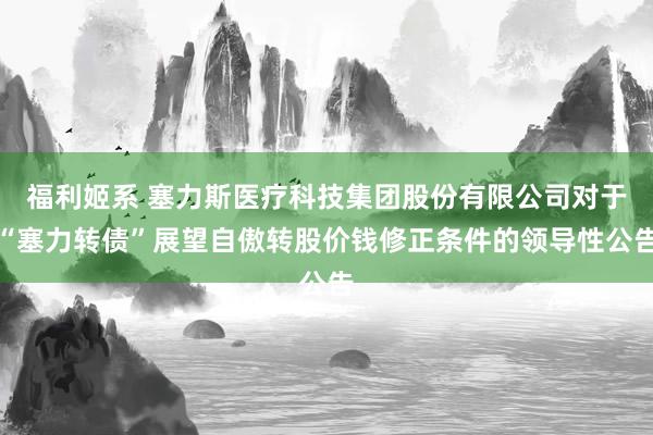 福利姬系 塞力斯医疗科技集团股份有限公司对于“塞力转债”展望自傲转股价钱修正条件的领导性公告