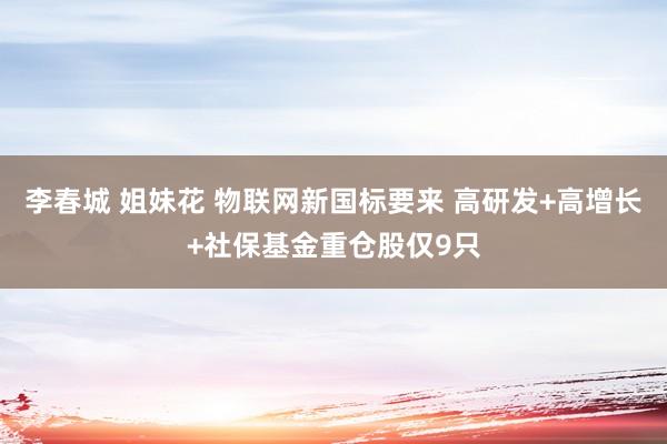 李春城 姐妹花 物联网新国标要来 高研发+高增长+社保基金重仓股仅9只