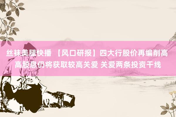 丝袜美腿快播 【风口研报】四大行股价再编削高 高股息仍将获取较高关爱 关爱两条投资干线