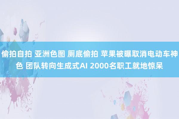 偷拍自拍 亚洲色图 厕底偷拍 苹果被曝取消电动车神色 团队转向生成式AI 2000名职工就地惊呆