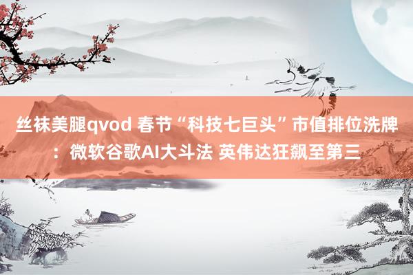 丝袜美腿qvod 春节“科技七巨头”市值排位洗牌：微软谷歌AI大斗法 英伟达狂飙至第三