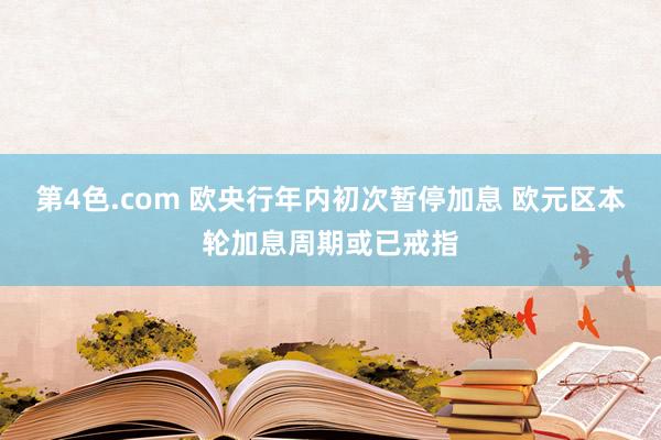 第4色.com 欧央行年内初次暂停加息 欧元区本轮加息周期或已戒指