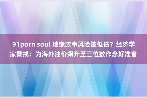 91porn soul 地缘政事风险被低估？经济学家警戒：为海外油价飙升至三位数作念好准备