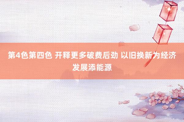 第4色第四色 开释更多破费后劲 以旧换新为经济发展添能源