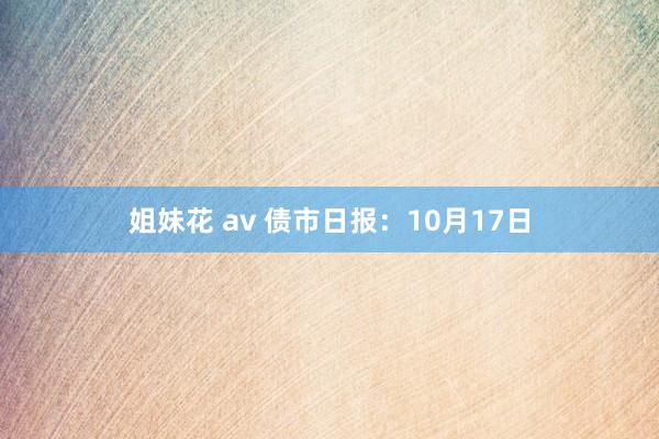 姐妹花 av 债市日报：10月17日