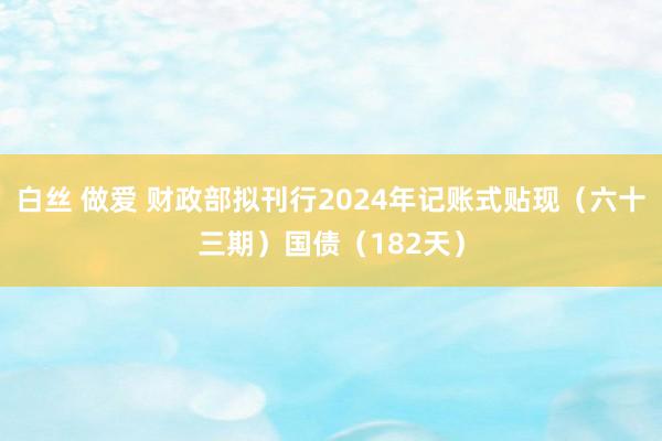 白丝 做爱 财政部拟刊行2024年记账式贴现（六十三期）国债（182天）