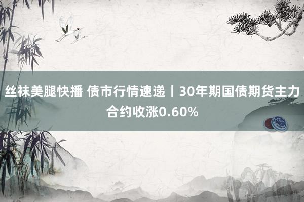 丝袜美腿快播 债市行情速递丨30年期国债期货主力合约收涨0.60%