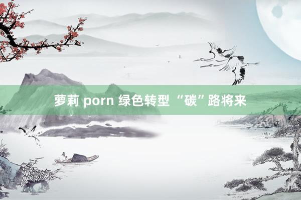 萝莉 porn 绿色转型 “碳”路将来