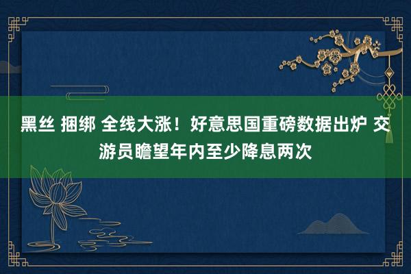 黑丝 捆绑 全线大涨！好意思国重磅数据出炉 交游员瞻望年内至少降息两次