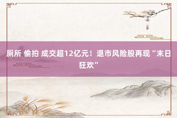 厕所 偷拍 成交超12亿元！退市风险股再现“末日狂欢”