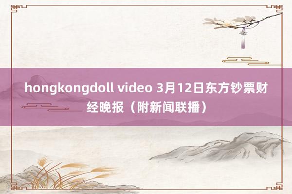 hongkongdoll video 3月12日东方钞票财经晚报（附新闻联播）
