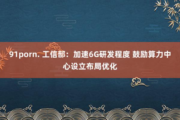91porn. 工信部：加速6G研发程度 鼓励算力中心设立布局优化