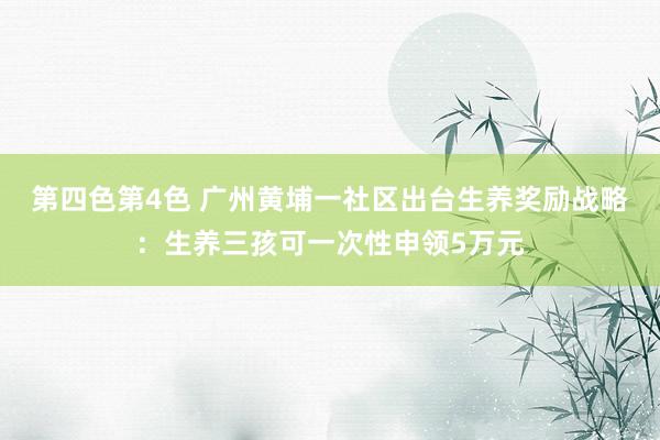 第四色第4色 广州黄埔一社区出台生养奖励战略：生养三孩可一次性申领5万元