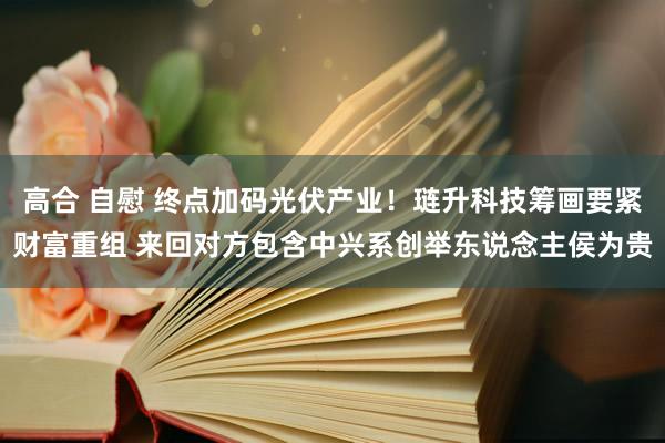 高合 自慰 终点加码光伏产业！琏升科技筹画要紧财富重组 来回对方包含中兴系创举东说念主侯为贵