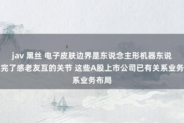 jav 黑丝 电子皮肤边界是东说念主形机器东说念主完了感老友互的关节 这些A股上市公司已有关系业务布局