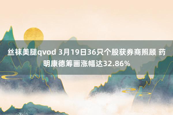 丝袜美腿qvod 3月19日36只个股获券商照顾 药明康德筹画涨幅达32.86%